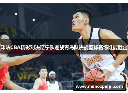咪咕CBA精彩对决辽宁队迎战青岛队决战篮球赛场谁能胜出