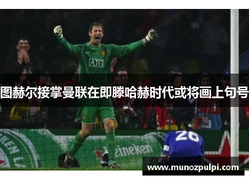 图赫尔接掌曼联在即滕哈赫时代或将画上句号